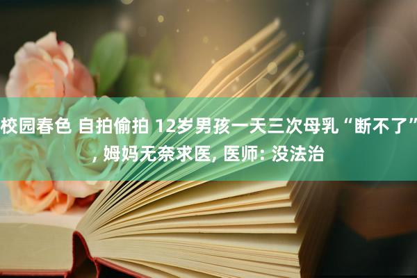 校园春色 自拍偷拍 12岁男孩一天三次母乳“断不了”， 姆妈无奈求医， 医师: 没法治
