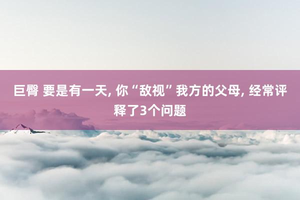 巨臀 要是有一天， 你“敌视”我方的父母， 经常评释了3个问题