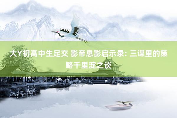 大Y初高中生足交 影帝息影启示录: 三谋里的策略千里淀之谈
