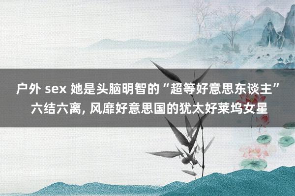 户外 sex 她是头脑明智的“超等好意思东谈主” 六结六离， 风靡好意思国的犹太好莱坞女星