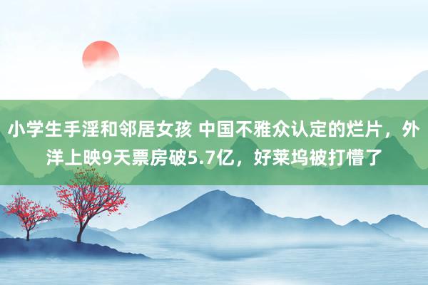 小学生手淫和邻居女孩 中国不雅众认定的烂片，外洋上映9天票房破5.7亿，好莱坞被打懵了