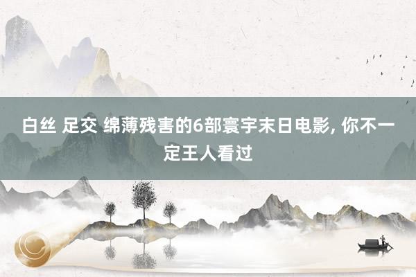 白丝 足交 绵薄残害的6部寰宇末日电影， 你不一定王人看过