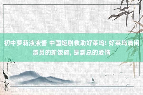 初中萝莉液液酱 中国短剧救助好莱坞! 好莱坞清闲演员的新饭碗， 是霸总的爱情