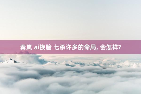秦岚 ai换脸 七杀许多的命局， 会怎样?