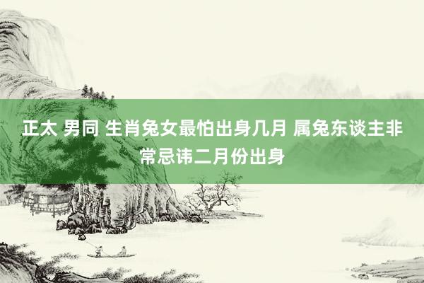 正太 男同 生肖兔女最怕出身几月 属兔东谈主非常忌讳二月份出身