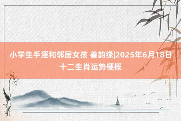 小学生手淫和邻居女孩 善韵缘|2025年6月18日十二生肖运势梗概