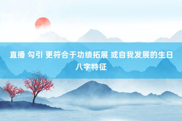 直播 勾引 更符合于功绩拓展 或自我发展的生日八字特征
