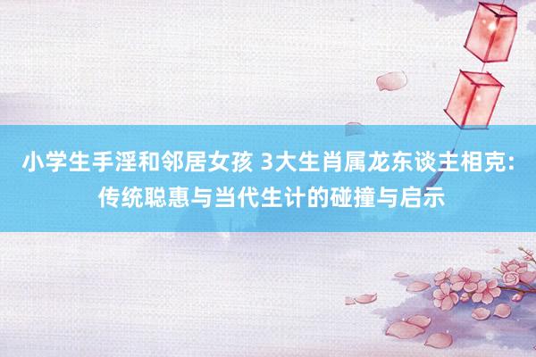 小学生手淫和邻居女孩 3大生肖属龙东谈主相克: 传统聪惠与当代生计的碰撞与启示