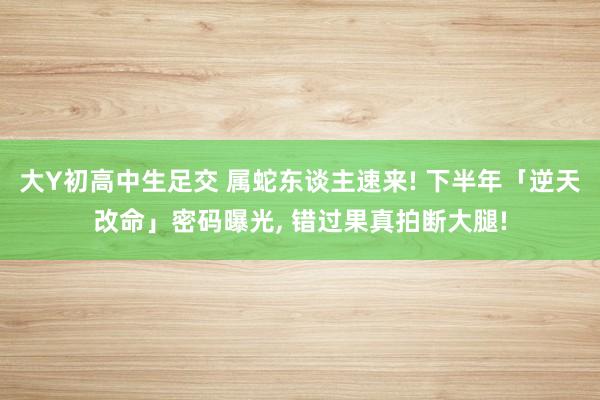 大Y初高中生足交 属蛇东谈主速来! 下半年「逆天改命」密码曝光， 错过果真拍断大腿!