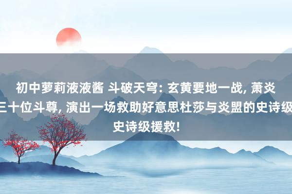 初中萝莉液液酱 斗破天穹: 玄黄要地一战， 萧炎聚首三十位斗尊， 演出一场救助好意思杜莎与炎盟的史诗级援救!