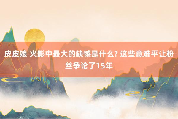 皮皮娘 火影中最大的缺憾是什么? 这些意难平让粉丝争论了15年